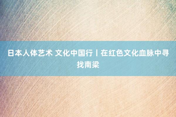 日本人体艺术 文化中国行丨在红色文化血脉中寻找南梁