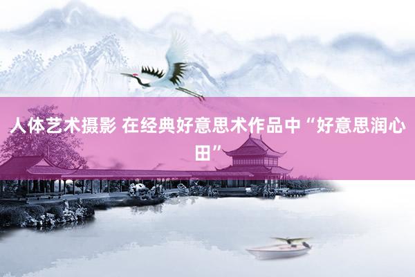 人体艺术摄影 在经典好意思术作品中“好意思润心田”
