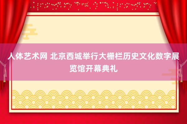 人体艺术网 北京西城举行大栅栏历史文化数字展览馆开幕典礼