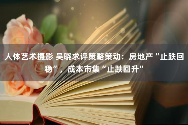 人体艺术摄影 吴晓求评策略策动：房地产“止跌回稳”，成本市集“止跌回升”