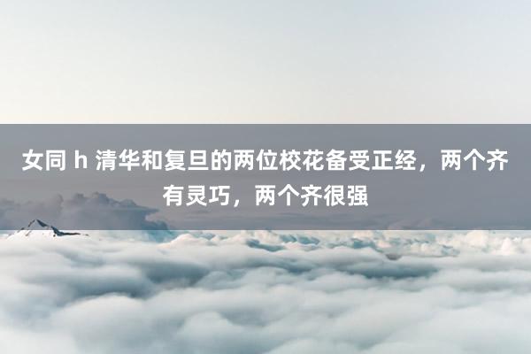 女同 h 清华和复旦的两位校花备受正经，两个齐有灵巧，两个齐很强
