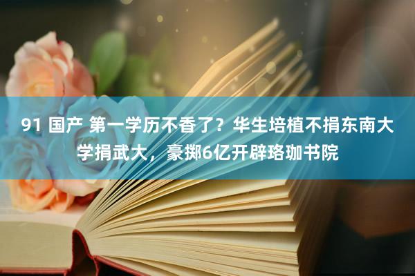 91 国产 第一学历不香了？华生培植不捐东南大学捐武大，豪掷6亿开辟珞珈书院