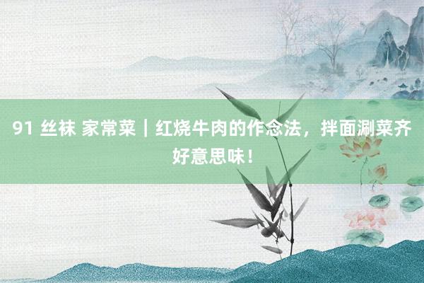 91 丝袜 家常菜｜红烧牛肉的作念法，拌面涮菜齐好意思味！