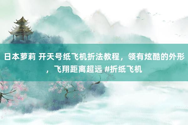 日本萝莉 开天号纸飞机折法教程，领有炫酷的外形，飞翔距离超远 #折纸飞机