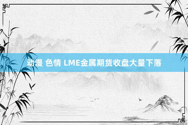 动漫 色情 LME金属期货收盘大量下落