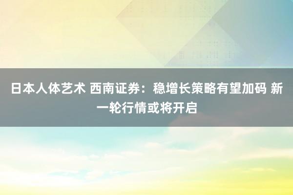 日本人体艺术 西南证券：稳增长策略有望加码 新一轮行情或将开启