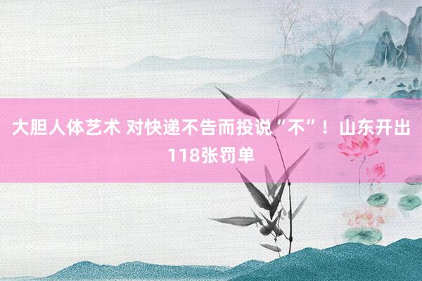 大胆人体艺术 对快递不告而投说“不”！山东开出118张罚单