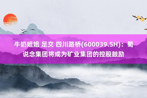 牛奶姐姐 足交 四川路桥(600039.SH)：蜀说念集团将成为矿业集团的控股鼓励