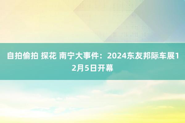 自拍偷拍 探花 南宁大事件：2024东友邦际车展12月5日开幕
