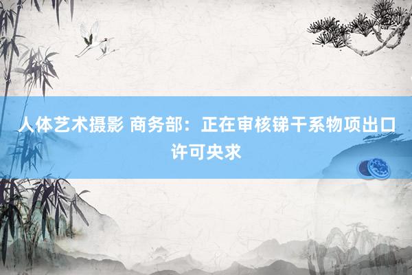人体艺术摄影 商务部：正在审核锑干系物项出口许可央求