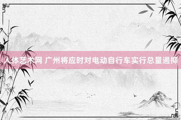 人体艺术网 广州将应时对电动自行车实行总量遏抑