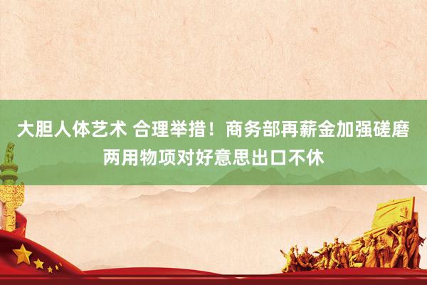 大胆人体艺术 合理举措！商务部再薪金加强磋磨两用物项对好意思出口不休