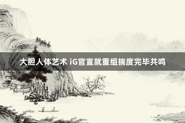 大胆人体艺术 iG官宣就重组揣度完毕共鸣