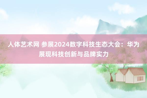 人体艺术网 参展2024数字科技生态大会：华为展现科技创新与品牌实力