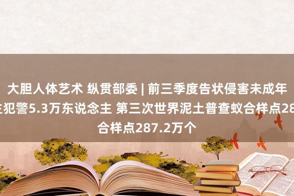 大胆人体艺术 纵贯部委 | 前三季度告状侵害未成年东说念主犯警5.3万东说念主 第三次世界泥土普查蚁合样点287.2万个