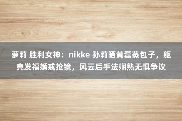 萝莉 胜利女神：nikke 孙莉晒黄磊蒸包子，躯壳发福婚戒抢镜，风云后手法娴熟无惧争议