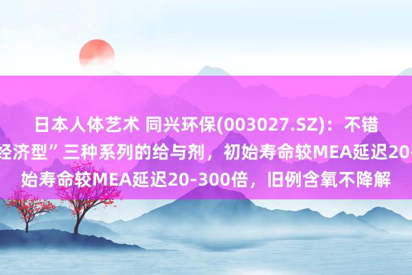 日本人体艺术 同兴环保(003027.SZ)：不错提供“高性能、平衡型、经济型”三种系列的给与剂，初始寿命较MEA延迟20-300倍，旧例含氧不降解