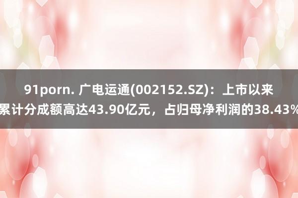 91porn. 广电运通(002152.SZ)：上市以来累计分成额高达43.90亿元，占归母净利润的38.43%