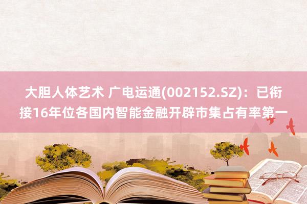 大胆人体艺术 广电运通(002152.SZ)：已衔接16年位各国内智能金融开辟市集占有率第一