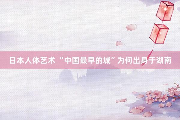 日本人体艺术 “中国最早的城”为何出身于湖南