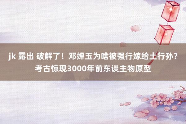 jk 露出 破解了！邓婵玉为啥被强行嫁给土行孙？考古惊现3000年前东谈主物原型