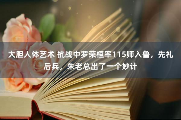 大胆人体艺术 抗战中罗荣桓率115师入鲁，先礼后兵，朱老总出了一个妙计