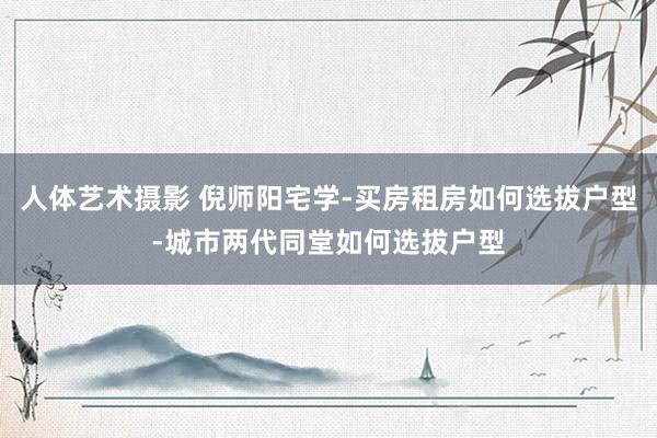 人体艺术摄影 倪师阳宅学-买房租房如何选拔户型-城市两代同堂如何选拔户型