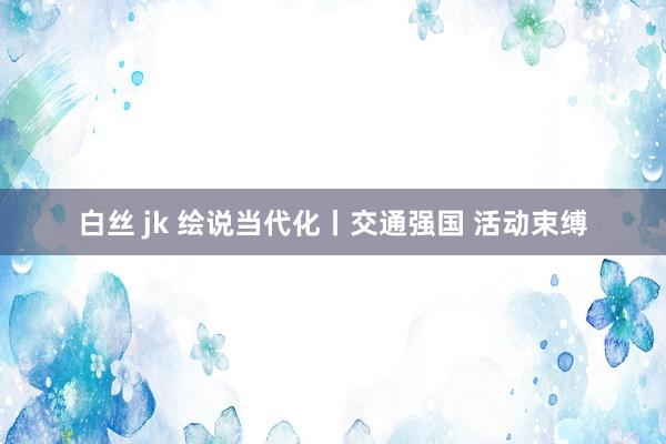 白丝 jk 绘说当代化丨交通强国 活动束缚