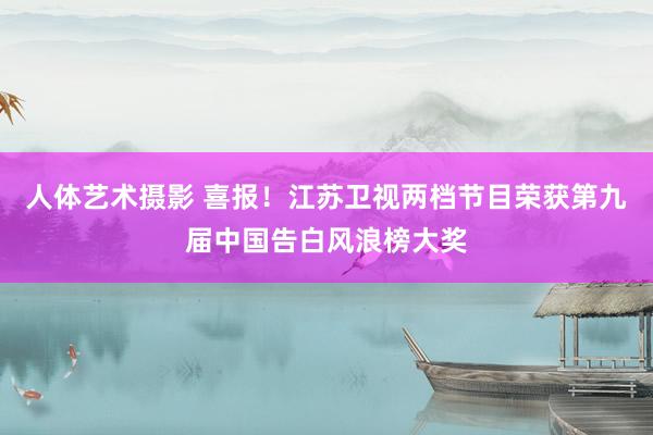 人体艺术摄影 喜报！江苏卫视两档节目荣获第九届中国告白风浪榜大奖