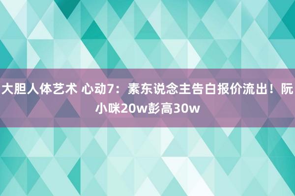 大胆人体艺术 心动7：素东说念主告白报价流出！阮小咪20w彭高30w