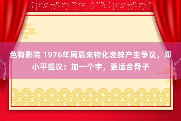 色狗影院 1976年周恩来物化哀辞产生争议，邓小平提议：加一个字，更适合骨子