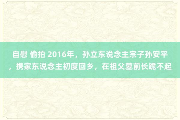 自慰 偷拍 2016年，孙立东说念主宗子孙安平，携家东说念主初度回乡，在祖父墓前长跪不起