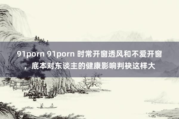 91porn 91porn 时常开窗透风和不爱开窗，底本对东谈主的健康影响判袂这样大