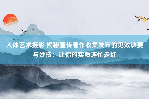 人体艺术摄影 揭秘宣传著作收集发布的见效诀要与妙技：让你的实质连忙走红