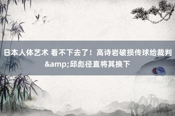 日本人体艺术 看不下去了！高诗岩破损传球给裁判&邱彪径直将其换下