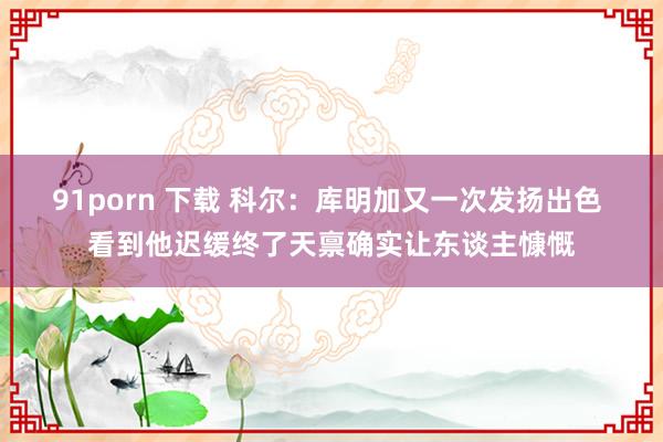 91porn 下载 科尔:库明加又一次发扬出色 看到他迟缓终了天禀确实让东谈主慷慨