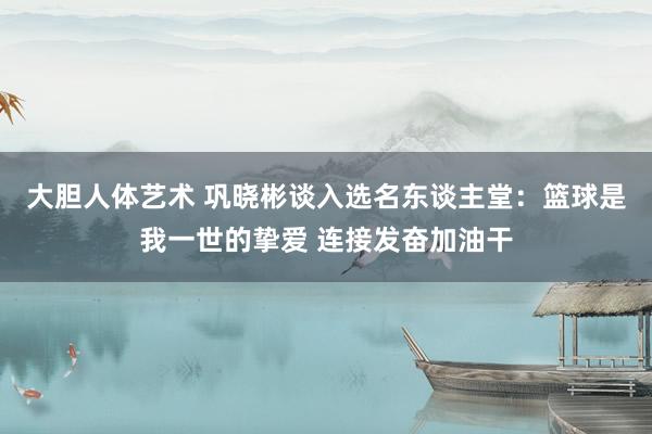 大胆人体艺术 巩晓彬谈入选名东谈主堂：篮球是我一世的挚爱 连接发奋加油干