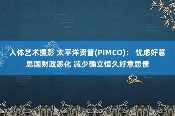 人体艺术摄影 太平洋资管(PIMCO)： 忧虑好意思国财政恶化 减少确立恒久好意思债