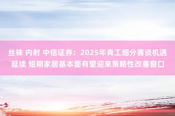 丝袜 内射 中信证券：2025年青工细分赛谈机遇延续 短期家居基本面有望迎来策略性改善窗口