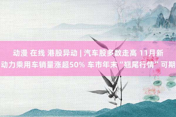 动漫 在线 港股异动 | 汽车股多数走高 11月新动力乘用车销量涨超50% 车市年末“翘尾行情”可期