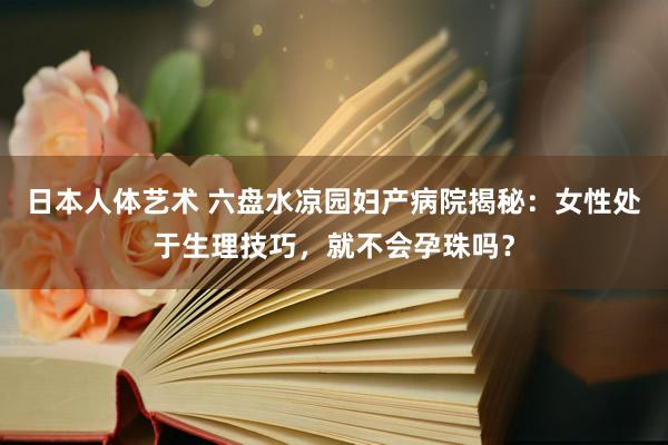 日本人体艺术 六盘水凉园妇产病院揭秘：女性处于生理技巧，就不会孕珠吗？