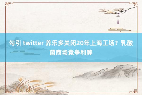 勾引 twitter 养乐多关闭20年上海工场？乳酸菌商场竞争利弊