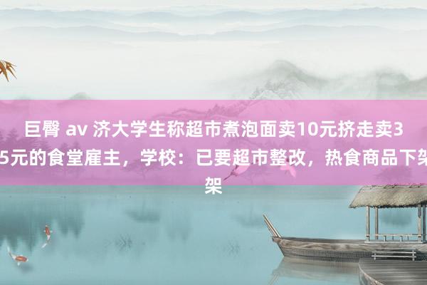 巨臀 av 济大学生称超市煮泡面卖10元挤走卖3.5元的食堂雇主，学校：已要超市整改，热食商品下架