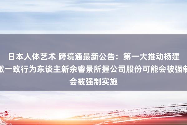 日本人体艺术 跨境通最新公告:第一大推动杨建新偏激一致行为东谈主新余睿景所握公司股份可能会被强制实施