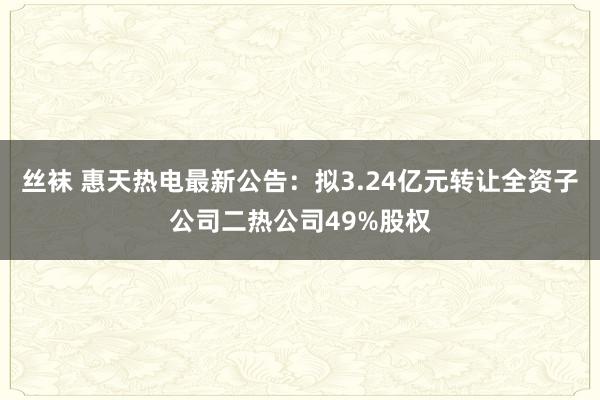 丝袜 惠天热电最新公告：拟3.24亿元转让全资子公司二热公司49%股权