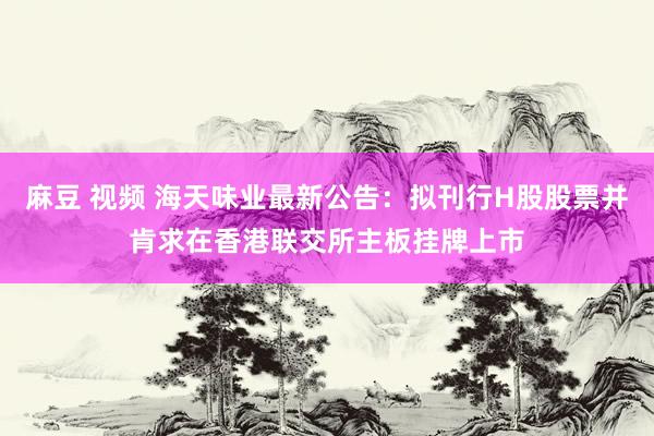 麻豆 视频 海天味业最新公告：拟刊行H股股票并肯求在香港联交所主板挂牌上市