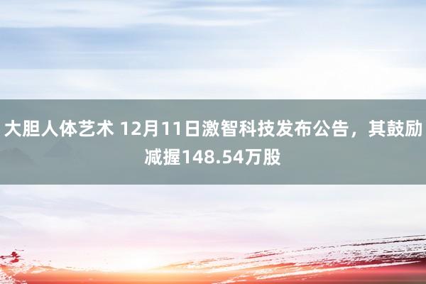 大胆人体艺术 12月11日激智科技发布公告，其鼓励减握148.54万股