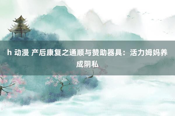 h 动漫 产后康复之通顺与赞助器具：活力姆妈养成阴私