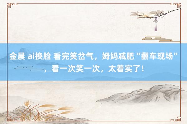 金晨 ai换脸 看完笑岔气，姆妈减肥“翻车现场”，看一次笑一次，太着实了！