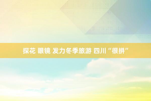 探花 眼镜 发力冬季旅游 四川“很拼”